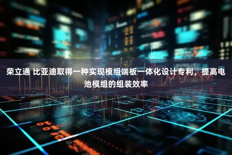 荣立通 比亚迪取得一种实现模组端板一体化设计专利，提高电池模组的组装效率