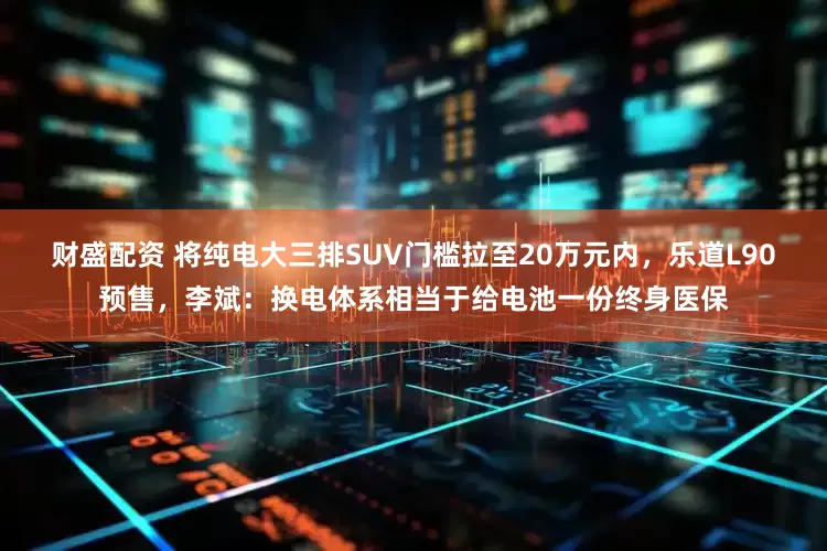 财盛配资 将纯电大三排SUV门槛拉至20万元内，乐道L90预售，李斌：换电体系相当于给电池一份终身医保