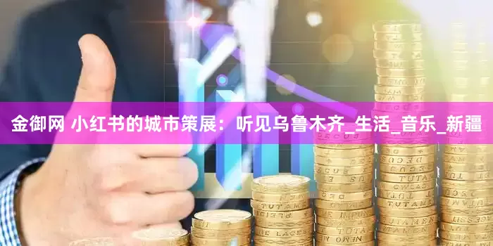 金御网 小红书的城市策展：听见乌鲁木齐_生活_音乐_新疆