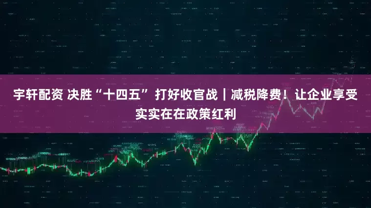 宇轩配资 决胜“十四五” 打好收官战｜减税降费！让企业享受实实在在政策红利