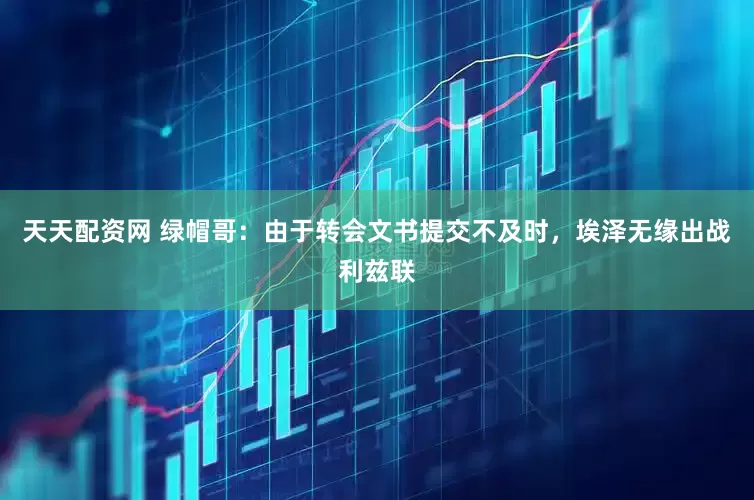 天天配资网 绿帽哥：由于转会文书提交不及时，埃泽无缘出战利兹联