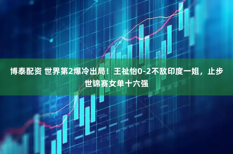 博泰配资 世界第2爆冷出局！王祉怡0-2不敌印度一姐，止步世锦赛女单十六强