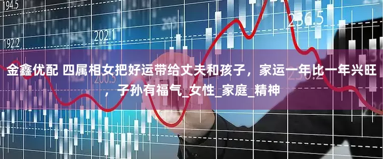 金鑫优配 四属相女把好运带给丈夫和孩子，家运一年比一年兴旺，子孙有福气_女性_家庭_精神
