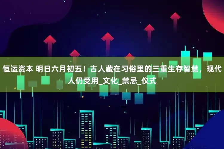 恒运资本 明日六月初五！古人藏在习俗里的三重生存智慧，现代人仍受用_文化_禁忌_仪式