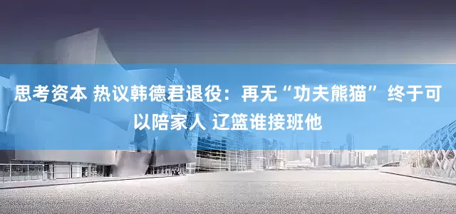 思考资本 热议韩德君退役：再无“功夫熊猫” 终于可以陪家人 辽篮谁接班他