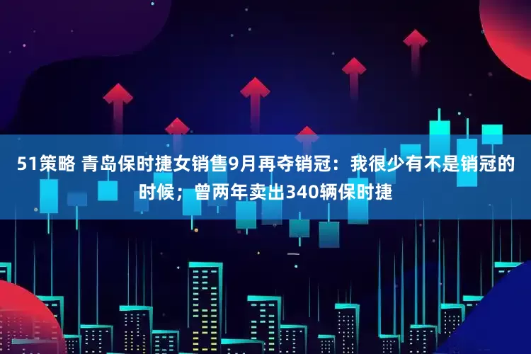 51策略 青岛保时捷女销售9月再夺销冠：我很少有不是销冠的时候；曾两年卖出340辆保时捷