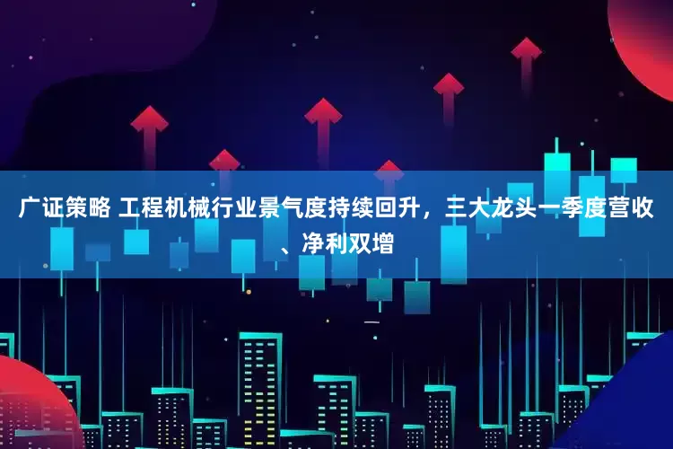 广证策略 工程机械行业景气度持续回升，三大龙头一季度营收、净利双增