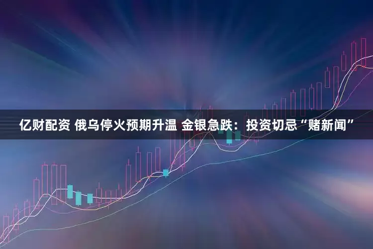 亿财配资 俄乌停火预期升温 金银急跌：投资切忌“赌新闻”