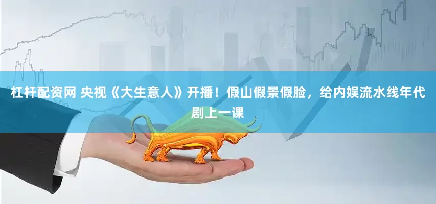 杠杆配资网 央视《大生意人》开播！假山假景假脸，给内娱流水线年代剧上一课