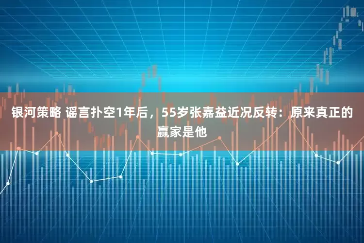 银河策略 谣言扑空1年后，55岁张嘉益近况反转：原来真正的赢家是他