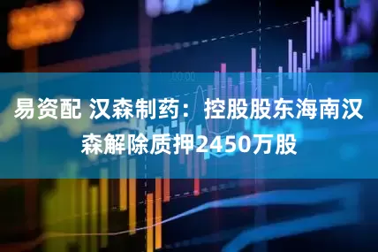 易资配 汉森制药：控股股东海南汉森解除质押2450万股