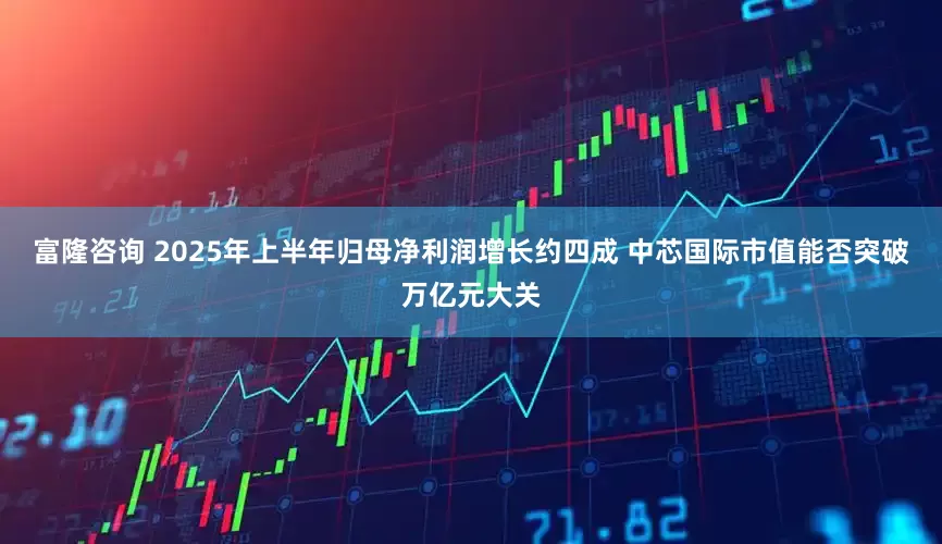 富隆咨询 2025年上半年归母净利润增长约四成 中芯国际市值能否突破万亿元大关